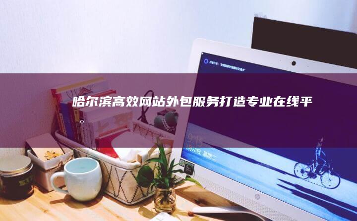 哈尔滨高效网站外包服务：打造专业在线平台