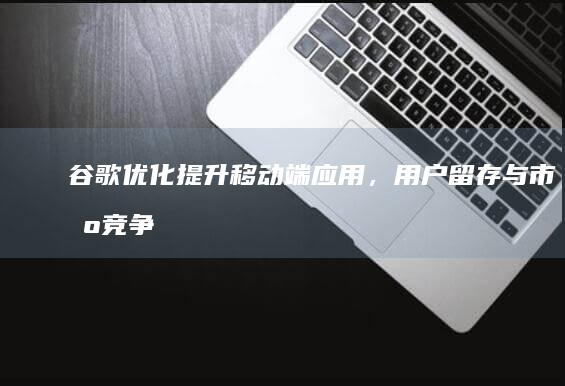 谷歌优化：提升移动端应用，用户留存与市场竞争策略